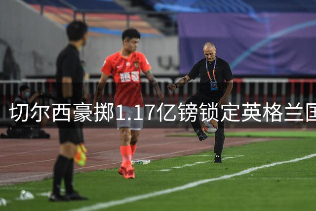 切尔西豪掷1.17亿镑锁定英格兰国脚 摩根-罗杰斯将签长约加盟蓝军