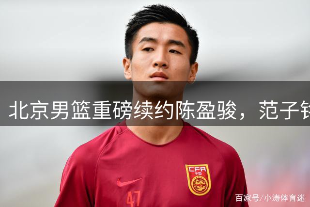 北京男篮重磅续约陈盈骏，范子铭迎机遇，赵睿留队冲击CBA总冠军