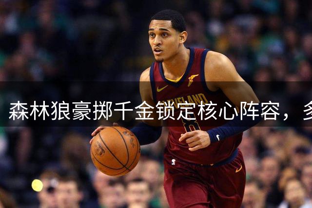 森林狼豪掷千金锁定核心阵容，多森姆亿元合约展现实力