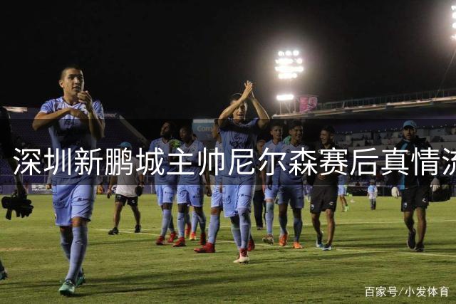 深圳新鹏城主帅尼尔森赛后真情流露：这场胜利献给最可爱的球迷们