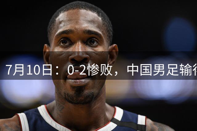 7月10日：0-2惨败，中国男足输得毫无生气，这样下去世界杯没希望